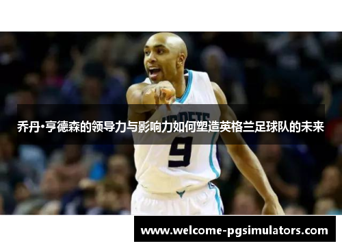 乔丹·亨德森的领导力与影响力如何塑造英格兰足球队的未来