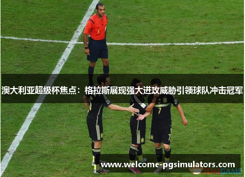 澳大利亚超级杯焦点：格拉斯展现强大进攻威胁引领球队冲击冠军