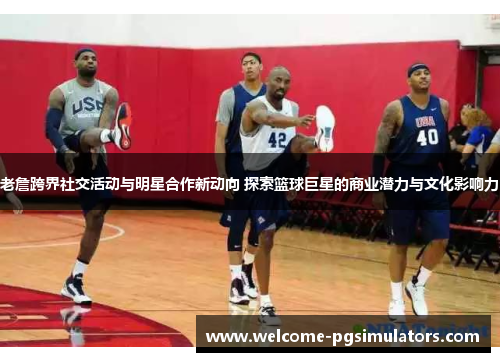 老詹跨界社交活动与明星合作新动向 探索篮球巨星的商业潜力与文化影响力