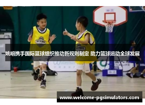 姚明携手国际篮球组织推动新规则制定 助力篮球运动全球发展