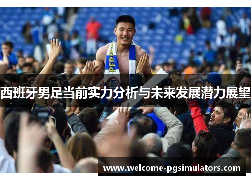 西班牙男足当前实力分析与未来发展潜力展望 西班牙男足当前实力分析与未来发展潜力展望