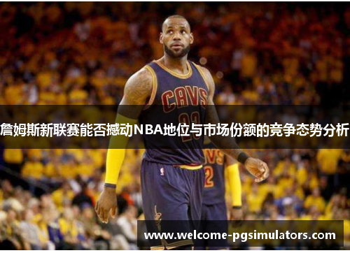 詹姆斯新联赛能否撼动NBA地位与市场份额的竞争态势分析 詹姆斯新联赛能否撼动NBA地位与市场份额的竞争态势分析