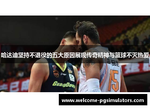 哈达迪坚持不退役的五大原因展现传奇精神与篮球不灭热爱