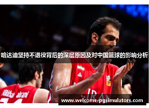 哈达迪坚持不退役背后的深层原因及对中国篮球的影响分析