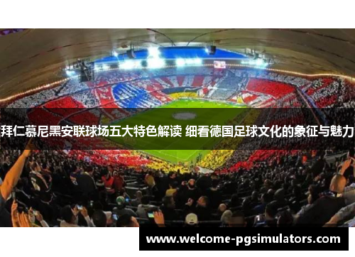 拜仁慕尼黑安联球场五大特色解读 细看德国足球文化的象征与魅力