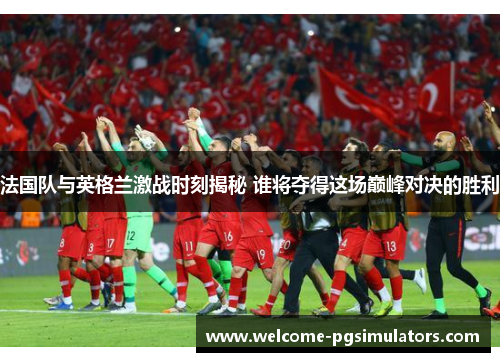 法国队与英格兰激战时刻揭秘 谁将夺得这场巅峰对决的胜利