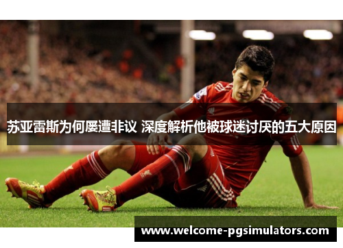 苏亚雷斯为何屡遭非议 深度解析他被球迷讨厌的五大原因 苏亚雷斯为何屡遭非议 深度解析他被球迷讨厌的五大原因