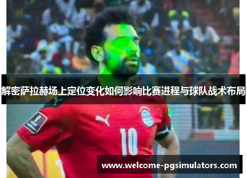 解密萨拉赫场上定位变化如何影响比赛进程与球队战术布局