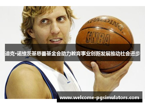 迪克·诺维茨基慈善基金会助力教育事业创新发展推动社会进步