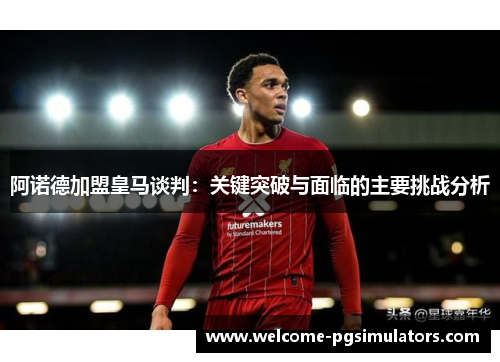 阿诺德加盟皇马谈判：关键突破与面临的主要挑战分析