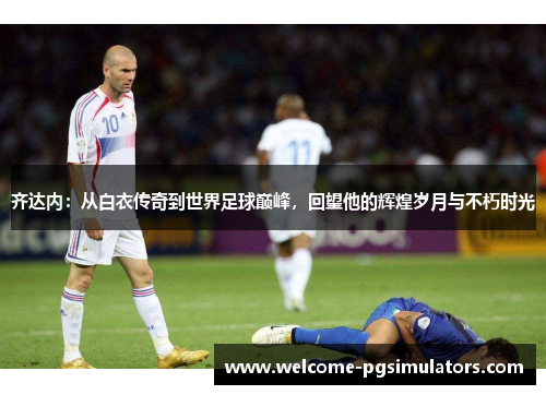 齐达内：从白衣传奇到世界足球巅峰，回望他的辉煌岁月与不朽时光