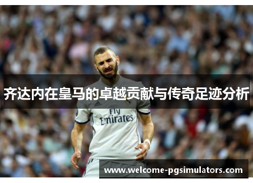 齐达内在皇马的卓越贡献与传奇足迹分析