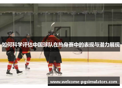 如何科学评估中国球队在热身赛中的表现与潜力展现