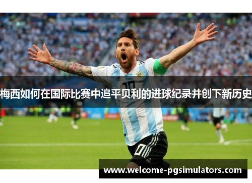 梅西如何在国际比赛中追平贝利的进球纪录并创下新历史
